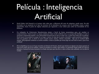 Película : Inteligencia
Artificial
• David (Haley Joel Osment) es el primer niño robot que, a diferencia del resto de máquinas, puede amar. Ha sido
inventado en un momento en el que los recursos de la naturaleza son escasos, pero la tecnología avanza a pasos
agigantados, hasta el punto de originar alimentos por ingeniería y crear robots para cubrir las necesidades de los
humanos.
• Un trabajador de Cybertronics Manufacturing adopta a David de forma momentánea para, así, estudiar su
comportamiento. Tanto él como su esposa acaban por tratar al niño artificial como a su propio hijo biológico, el cual se
encuentra criogenizado debido a una enfermedad terminal para la que no existe cura. A pesar del cariño que le profesan,
David siente la necesidad de escapar de su hogar e iniciar un viaje que le ayude a descubrir a quién pertenece realmente.
Ante sus perplejos ojos, se abrirá un nuevo mundo oscuro, injusto, violento, insensible... Algo que le resultará difícil
aceptar. Mil preguntas rondarán su cerebro metálico: ¿cómo es posible que sienta algo tan real como el amor y que él sea
artificial?
• Steven Spielberg crea un sci­fi que recuerda a la historia de Pinocho. David, que intenta ser alguien real, desea ganarse el
amor de la mujer que le ha cuidado, a quien él considera su madre. Éste tendrá a su particular Pepito Grillo (su osito de
peluche) y buscará de forma incesante a su Hada Azul para que ésta lleve a cabo su deseo más anhelado: ser un niño de
verdad.
 