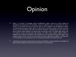 Opinion
• Bueno a mi parecer la tecnologia avanza increiblemente rapido y pues ya en estos tiempos ya
dependemos practicamente de la tecnologia y todo se lo dejamos a esta , lo cual puede traer pros y
contras ; un pro podria ser que nos hace mas “facil” la vida y cualquier cosa que lleguemos a buscar
en internet pues nos aparece super rapido y la informacion es correcta ( aveces ) y la contra seria que
como ya es tan facil hacerlo todo pues nos volvemos mas flojos y dependientes de esta ya que si un
dia no traemos nuestro telefono con bateria pues nos sentimos como si nos faltara algo, vacios y eso
a mi parecer no esta correcto; antes salia la gente a las calles a jugar cualquier deporte, futbol , y
daban casi casi la vida por ese deporte , ahora la gente ya no es como antes de que sale a jugar un dia
cualquiera que se reune y se van, no ahora tienen que estarce hablando por telefono / mensaje para
ver si se pueden ver y la verdad esos son mis dos puntos principales , pero podria dar más.
• La pelicula que mencione anteriormente esa siento que habla de un claro ejemplo de la sociedad, me
gusta mucho esa pelicula aun que la primera vez que la vi si me hizo llorar.
 