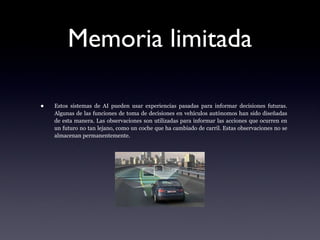 Memoria limitada
• Estos sistemas de AI pueden usar experiencias pasadas para informar decisiones futuras.
Algunas de las funciones de toma de decisiones en vehículos autónomos han sido diseñadas
de esta manera. Las observaciones son utilizadas para informar las acciones que ocurren en
un futuro no tan lejano, como un coche que ha cambiado de carril. Estas observaciones no se
almacenan permanentemente.
 