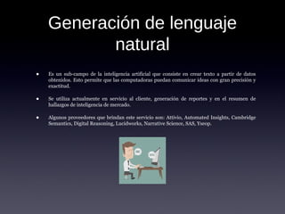 Generación de lenguaje
natural
• Es un sub-campo de la inteligencia artificial que consiste en crear texto a partir de datos
obtenidos. Esto permite que las computadoras puedan comunicar ideas con gran precisión y
exactitud.
• Se utiliza actualmente en servicio al cliente, generación de reportes y en el resumen de
hallazgos de inteligencia de mercado.
• Algunos proveedores que brindan este servicio son: Attivio, Automated Insights, Cambridge
Semantics, Digital Reasoning, Lucidworks, Narrative Science, SAS, Yseop.
 