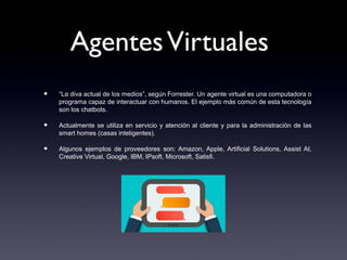 AgentesVirtuales
• “La diva actual de los medios”, según Forrester. Un agente virtual es una computadora o
programa capaz de interactuar con humanos. El ejemplo más común de esta tecnología
son los chatbots.
• Actualmente se utiliza en servicio y atención al cliente y para la administración de las
smart homes (casas inteligentes).
• Algunos ejemplos de proveedores son: Amazon, Apple, Artificial Solutions, Assist AI,
Creative Virtual, Google, IBM, IPsoft, Microsoft, Satisfi.
 