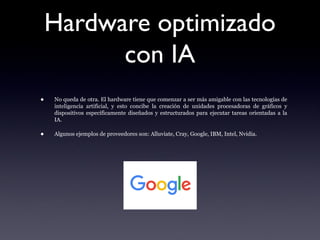 Hardware optimizado
con IA
• No queda de otra. El hardware tiene que comenzar a ser más amigable con las tecnologías de
inteligencia artificial, y esto concibe la creación de unidades procesadoras de gráficos y
dispositivos específicamente diseñados y estructurados para ejecutar tareas orientadas a la
IA.
• Algunos ejemplos de proveedores son: Alluviate, Cray, Google, IBM, Intel, Nvidia.
 