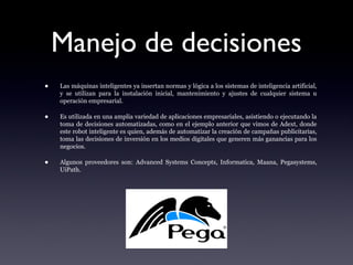 Manejo de decisiones
• Las máquinas inteligentes ya insertan normas y lógica a los sistemas de inteligencia artificial,
y se utilizan para la instalación inicial, mantenimiento y ajustes de cualquier sistema u
operación empresarial.
• Es utilizada en una amplia variedad de aplicaciones empresariales, asistiendo o ejecutando la
toma de decisiones automatizadas, como en el ejemplo anterior que vimos de Adext, donde
este robot inteligente es quien, además de automatizar la creación de campañas publicitarias,
toma las decisiones de inversión en los medios digitales que generen más ganancias para los
negocios.
• Algunos proveedores son: Advanced Systems Concepts, Informatica, Maana, Pegasystems,
UiPath.
 