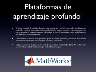 Plataformas de
aprendizaje profundo
• Un tipo especial de machine learning que consiste en circuitos neuronales artificiales con
múltiples capas de abstracción. Esta tecnología imita las funciones del cerebro humano para
procesar datos, y crea patrones que utilizará en la toma de decisiones, como también ocurre
en el ejemplo antes mencionado.
• Actualmente se utiliza principalmente para reconocer patrones y clasificar aplicaciones
únicamente compatibles con conjuntos de datos a gran escala.
• Algunos ejemplos de proveedores son: Deep Instinct, Ersatz Labs, Fluid AI, MathWorks,
Adext, Peltarion, Saffron Technology, Sentient Technologies.
 