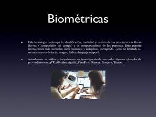 Biométricas
• Esta tecnología contempla la identificación, medición y análisis de las características físicas
(forma o composición del cuerpo) y de comportamiento de las personas. Esto permite
interacciones más naturales entre humanos y máquinas, incluyendo –pero no limitado a–
reconocimiento de tacto, imagen, habla y lenguaje corporal.
• Actualmente se utiliza principalmente en investigación de mercado. Algunos ejemplos de
proveedores son: 3VR, Affectiva, Agnitio, FaceFirst, Sensory, Synqera, Tahzoo.
 