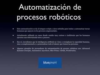 Automatización de
procesos robóticos
• Esta automatización se da al integrar scripts y otros métodos para imitar y automatizar tareas
humanas que apoyen en los procesos empresariales.
• Actualmente utilizado en casos donde resulta muy costoso o ineficiente que los humanos
ejecuten una determinada tarea o proceso.
• Eso sí, recordemos que la inteligencia artificial no viene a reemplazar la capacidad humana,
sino a complementarla y a potencializar todo el talento que tienen las personas.
• Algunos ejemplos de proveedores de automatización de proceso robóticos son: Advanced
Systems Concepts, Automation Anywhere, Blue Prism, UiPath, WorkFusion.
 
