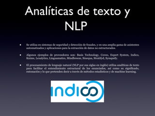Analíticas de texto y
NLP
• Se utiliza en sistemas de seguridad y detección de fraudes, y en una amplia gama de asistentes
automatizados y aplicaciones para la extracción de datos no estructurados.
• Algunos ejemplos de proveedores son: Basis Technology, Coveo, Expert System, Indico,
Knime, Lexalytics, Linguamatics, Mindbreeze, Sinequa, Stratifyd, Synapsify.
• El procesamiento de lenguaje natural (NLP por sus siglas en inglés) utiliza analíticas de texto
para facilitar el entendimiento estructural de los enunciados, así como su significado,
entonación y lo que pretenden decir a través de métodos estadísticos y de machine learning.
 