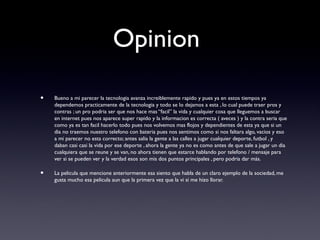 Opinion
• Bueno a mi parecer la tecnologia avanza increiblemente rapido y pues ya en estos tiempos ya
dependemos practicamente de la tecnologia y todo se lo dejamos a esta , lo cual puede traer pros y
contras ; un pro podria ser que nos hace mas “facil” la vida y cualquier cosa que lleguemos a buscar
en internet pues nos aparece super rapido y la informacion es correcta ( aveces ) y la contra seria que
como ya es tan facil hacerlo todo pues nos volvemos mas flojos y dependientes de esta ya que si un
dia no traemos nuestro telefono con bateria pues nos sentimos como si nos faltara algo, vacios y eso
a mi parecer no esta correcto; antes salia la gente a las calles a jugar cualquier deporte, futbol , y
daban casi casi la vida por ese deporte , ahora la gente ya no es como antes de que sale a jugar un dia
cualquiera que se reune y se van, no ahora tienen que estarce hablando por telefono / mensaje para
ver si se pueden ver y la verdad esos son mis dos puntos principales , pero podria dar más.
• La pelicula que mencione anteriormente esa siento que habla de un claro ejemplo de la sociedad, me
gusta mucho esa pelicula aun que la primera vez que la vi si me hizo llorar.
 