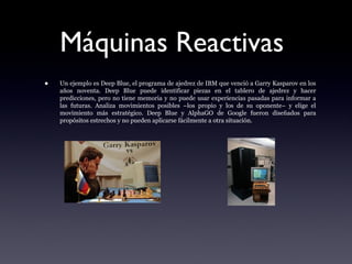 Máquinas Reactivas
• Un ejemplo es Deep Blue, el programa de ajedrez de IBM que venció a Garry Kasparov en los
años noventa. Deep Blue puede identificar piezas en el tablero de ajedrez y hacer
predicciones, pero no tiene memoria y no puede usar experiencias pasadas para informar a
las futuras. Analiza movimientos posibles –los propio y los de su oponente– y elige el
movimiento más estratégico. Deep Blue y AlphaGO de Google fueron diseñados para
propósitos estrechos y no pueden aplicarse fácilmente a otra situación.
 