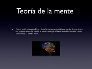 Teoría de la mente
• Este es un término psicológico. Se refiere a la comprensión de que los demás tienen
sus propias creencias, deseos e intenciones que afectan las decisiones que toman.
Este tipo de AI aún no existe.
 