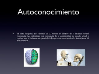 Autoconocimiento
• En esta categoría, los sistemas de AI tienen un sentido de sí mismos, tienen
conciencia. Las máquinas con conciencia de sí comprenden su estado actual y
pueden usar la información para inferir lo que otros están sintiendo. Este tipo de AI
aún no existe.
 