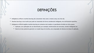 DEFINIÇÕES
• Inteligência artifical e machine learning são comumente vistos como a mesma coisa, mas não são.
• Machine learning é uma tarefa que pode ser executada de forma considerada inteligente, mas estritamente especifica.
• Inteligencia artificial engloba machine learning em contextos mais amplos e é geralmente dividida em dois grupos:
• Aplicada: com aplicações de uso discriminado, por exemplo, monitoramento de mercados, veículos inteligentes etc.
• Geral: em tese poderiam gerenciar um amplo leque de tarefas, uma composição de técnicas da classe IA aplicada.
 