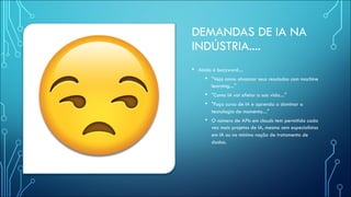 DEMANDAS DE IA NA
INDÚSTRIA....
• Ainda é buzzword....
• "Veja como alvancar seus resulados com machine
learning...."
• "Como IA vai afetar a sua vida...."
• "Faça curso de IA e aprenda a dominar a
tecnologia do momento...."
• O número de APIs em clouds tem permitido cada
vez mais projetos de IA, mesmo sem especialistas
em IA ou no mínimo noção de tratamento de
dados.
 