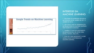 INTERESSE EM
MACHINE LEARNING
• RELATÓRIO DE INTERESSES DE BUSCAS
NO GOOGLE ENTRE JANEIRO DE 2011 E
JANEIRO DE 2015.
• 2015 FOI O ANO DA DISSEMINAÇÃO
DE FRAMEWORKS DE MACHINE LEARNING
POR FACEBOOK E GOOGLE
• TAMBÉM É O ANO DE LANÇAMENTO
DE INICIATIVAS DE IA DE APPLE, FORD,
PAYPAL, TOYOTA, TESLA ETC...
• É EM 2015 QUE MICROSOFT E AZURE
LANÇAM SUAS PLATAFORMAS DE
MACHINE LEARNING.
 