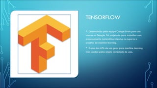 TENSORFLOW
• Desenvolvido pela equipe Google Brain para uso
interno no Google. Foi projetado para trabalhar com
processamento matemático intensivo no suporte a
projetos de machine learning.
• É uma das APIs de uso geral para machine learning
mais usadas pelas ampla variedade de usos.
 