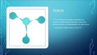 TORCH
• É um framework de cálculos matemáticos com
suporte a machine learning. Emprega o conceito de
matrizes de tensor em implementações de redes neurais.
• Foi lançado e 2002 e está na versão 7.0.
 