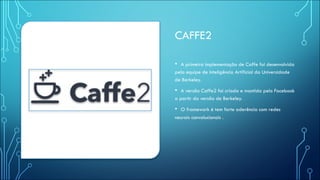 CAFFE2
• A primeira implementação de Caffe foi desenvolvida
pela equipe de Inteligência Artificial da Universidade
de Berkeley.
• A versão Caffe2 foi criada e mantida pelo Facebook
a partir da versão de Berkeley.
• O framework é tem forte aderência com redes
neurais convolucionais .
 