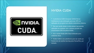 NVIDIA CUDA
• A plataforma CUDA (Computer Unified Device
Architecture) é uma otimização para usar GPU em
aplicações de uso geral com cálculos matemáticos intensivo.
• Tem uma versão docker (nvidia-docker) que permite
aplicações em container usar o máximo proveito dos
processadores GPU de placas Nvidia.
• Há a versão Nvidia GPU Cloud otimizada para
ambientes cloud.
• Nvidia CUDA é uma plataforma para ser usada por
frameworks de machine learning como TernsorFlow, por
exemplo.
 