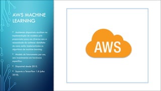 AWS MACHINE
LEARNING
• Assistentes disponiveis auxiliam na
implementação de modelos pré-
preparados para uso diversos sem a
necessidade de conhecer detalhehs
de como estão implementados os
algoritmos de machine learning.
• Modelo de faturamento por uso,
sem investimentos em hardware
especifico.
• Disponível desde 2015.
• Suporte a TensorFlow 1.8 (julho
2018).
 