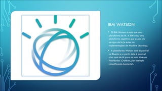IBM WATSON
• O IBM Watson é mais que uma
plataforma de IA. A IBM criou uma
plataforma cognitiva que expoe via
serviços de IA (e estes via
implementações de Machine Learning).
• A plataforma Watson está disponivel
no Bluemix e a partir dele é possível
criar apis de IA para as mais diversas
finalidades. Chatbots, por exemplo
(simplificando bastante!).
 