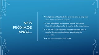 NOS
PRÓXIMOS
ANOS...
• Inteligência artificial redefine a forma como as empresas
criam oportunidades de negócios.
• Coisas Inteligentes, não somente Internet das Coisas.
Dispositivos inteligentes farão tarefas de forma autônoma.
• Já em 2018 IA e Blockchain serão ferramentas para a
criação de contratos inteligentes e otimização de
microcrédito.
• IA fica parametrizada pela GDPR
 