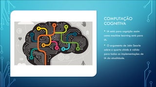 COMPUTAÇÃO
COGNITIVA
• IA está para cognição assim
como machine learning está para
IA.
• O argumento de John Searle
sobre o quarto chinês é válido
para todas as implementações de
IA da atualidade.
 