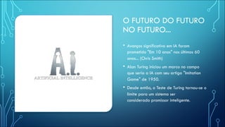 O FUTURO DO FUTURO
NO FUTURO...
• Avanços significativo em IA foram
prometido "Em 10 anos" nos últimos 60
anos... (Chris Smith)
• Alan Turing iniciou um marco no campo
que seria a IA com seu artigo "Imitation
Game" de 1950.
• Desde então, o Teste de Turing tornou-se o
limite para um sistema ser
considerado promissor inteligente.
 