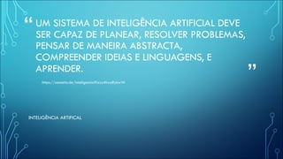 “
”
UM SISTEMA DE INTELIGÊNCIA ARTIFICIAL DEVE
SER CAPAZ DE PLANEAR, RESOLVER PROBLEMAS,
PENSAR DE MANEIRA ABSTRACTA,
COMPREENDER IDEIAS E LINGUAGENS, E
APRENDER.
https://conceito.de/inteligencia#ixzz4hwoRybwW
INTELIGÊNCIA ARTIFICAL
 