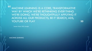 “
”
MACHINE LEARNING IS A CORE, TRANSFORMATIVE
WAY BY WHICH WE’RE RETHINKING EVERYTHING
WE’RE DOING. WE’RE THOUGHTFULLY APPLYING IT
ACROSS ALL OUR PRODUCTS, BE IT SEARCH, ADS,
YOUTUBE OR PLAY
Sundar Pichai, CEO, Google
MACHINE LEARNING
 