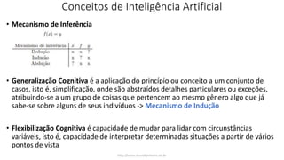 Conceitos de Inteligência Artificial
• Mecanismo de Inferência
• Generalização Cognitiva é a aplicação do princípio ou conceito a um conjunto de
casos, isto é, simplificação, onde são abstraídos detalhes particulares ou exceções,
atribuindo-se a um grupo de coisas que pertencem ao mesmo gênero algo que já
sabe-se sobre alguns de seus indivíduos -> Mecanismo de Indução
• Flexibilização Cognitiva é capacidade de mudar para lidar com circunstâncias
variáveis, isto é, capacidade de interpretar determinadas situações a partir de vários
pontos de vista
http://www.alvarofpinheiro.eti.br
 