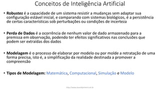 Conceitos de Inteligência Artificial
• Robustez é a capacidade de um sistema resistir a mudanças sem adaptar sua
configuração estável inicial, e comparando com sistemas biológicos, é a persistência
de certas características sob perturbações ou condições de incerteza
• Perda de Dados é a ocorrência de nenhum valor de dado armazenado para a
premissa em observação, podendo ter efeitos significativos nas conclusões que
podem ser extraídas dos dados
• Modelagem é o processo de elaborar por modelo ou por molde a retratação de uma
forma precisa, isto é, a simplificação da realidade destinada a promover a
compreensão
• Tipos de Modelagem: Matemática, Computacional, Simulação e Modelo
http://www.alvarofpinheiro.eti.br
 