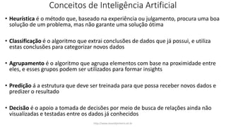 Conceitos de Inteligência Artificial
• Heurística é o método que, baseado na experiência ou julgamento, procura uma boa
solução de um problema, mas não garante uma solução ótima
• Classificação é o algoritmo que extrai conclusões de dados que já possui, e utiliza
estas conclusões para categorizar novos dados
• Agrupamento é o algoritmo que agrupa elementos com base na proximidade entre
eles, e esses grupos podem ser utilizados para formar insights
• Predição á a estrutura que deve ser treinada para que possa receber novos dados e
predizer o resultado
• Decisão é o apoio a tomada de decisões por meio de busca de relações ainda não
visualizadas e testadas entre os dados já conhecidos
http://www.alvarofpinheiro.eti.br
 