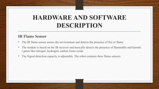 HARDWARE AND SOFTWARE
DESCRIPTION
IR Flame Sensor
• The IR flame sensor senses the environment and detects the presence of fire or flame.
• The module is based on the IR receiver and basically detects the presence of flammable and harmfu
l gases like nitrogen ,hydrogen, carbon mono oxide.
• The Signal detection capacity is adjustable. The robot contains three flame sensors.
 