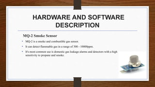 HARDWARE AND SOFTWARE
DESCRIPTION
MQ-2 Smoke Sensor
• MQ-2 is a smoke and combustible gas sensor.
• It can detect flammable gas in a range of 300 - 10000ppm.
• It's most common use is domestic gas leakage alarms and detectors with a high
sensitivity to propane and smoke.
 