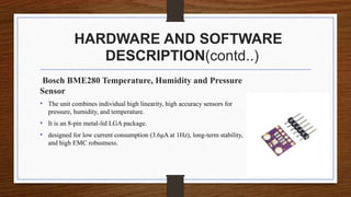 HARDWARE AND SOFTWARE
DESCRIPTION(contd..)
Bosch BME280 Temperature, Humidity and Pressure
Sensor
• The unit combines individual high linearity, high accuracy sensors for
pressure, humidity, and temperature.
• It is an 8-pin metal-lid LGA package.
• designed for low current consumption (3.6μA at 1Hz), long-term stability,
and high EMC robustness.
 