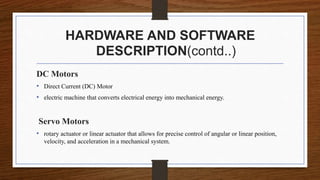 HARDWARE AND SOFTWARE
DESCRIPTION(contd..)
DC Motors
• Direct Current (DC) Motor
• electric machine that converts electrical energy into mechanical energy.
Servo Motors
• rotary actuator or linear actuator that allows for precise control of angular or linear position,
velocity, and acceleration in a mechanical system.
 