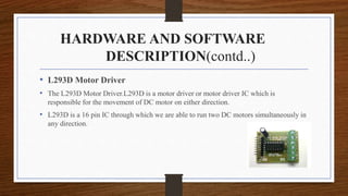 HARDWARE AND SOFTWARE
DESCRIPTION(contd..)
• L293D Motor Driver
• The L293D Motor Driver.L293D is a motor driver or motor driver IC which is
responsible for the movement of DC motor on either direction.
• L293D is a 16 pin IC through which we are able to run two DC motors simultaneously in
any direction.
 