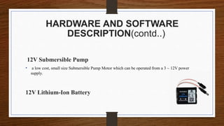 HARDWARE AND SOFTWARE
DESCRIPTION(contd..)
12V Submersible Pump
• a low cost, small size Submersible Pump Motor which can be operated from a 3 ~ 12V power
supply.
12V Lithium-Ion Battery
 