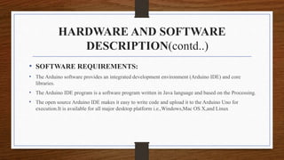 HARDWARE AND SOFTWARE
DESCRIPTION(contd..)
• SOFTWARE REQUIREMENTS:
• The Arduino software provides an integrated development environment (Arduino IDE) and core
libraries.
• The Arduino IDE program is a software program written in Java language and based on the Processing.
• The open source Arduino IDE makes it easy to write code and upload it to the Arduino Uno for
execution.It is available for all major desktop platform i.e.,Windows,Mac OS X,and Linux
 