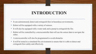 INTRODUCTION
• It can autonomously detect and extinguish fires in hazardous environments,
• Robot will be equipped with a variety of sensors.
• It will also be equipped with a water tank and a pump to extinguish the fire.
• Robot will be controlled by a microcontroller that will use the sensor data to navigate the
robot.
• A microcontroller will also be programmed to avoid obstacles.
• It will be tested in a simulated fire environment to ensure that it is able to detect and
extinguish fires safely and effectively.
 