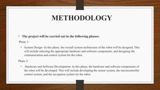 METHODOLOGY
• The project will be carried out in the following phases:
Phase 1:
• System Design- In this phase, the overall system architecture of the robot will be designed. This
will include selecting the appropriate hardware and software components, and designing the
communication and control system for the robot.
Phase 2:
• Hardware and Software Development- In this phase, the hardware and software components of
the robot will be developed. This will include developing the sensor system, the microcontroller
control system, and the navigation system for the robot.
 