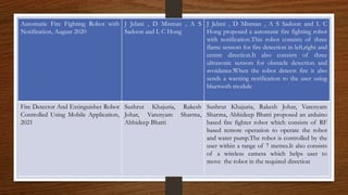 Automatic Fire Fighting Robot with
Notification, August 2020
J Jelani , D Misman , A S
Sadoon and L C Hong
J Jelani , D Misman , A S Sadoon and L C
Hong proposed a automatic fire fighting robot
with notification.This robot consists of three
flame sensors for fire detection in left,right and
centre direction.It also consists of three
ultrasonic sensors for obstacle detection and
avoidance.When the robot detects fire it also
sends a warning notification to the user using
bluetooth module
Fire Detector And Extinguisher Robot
Controlled Using Mobile Application,
2021
Sushrut Khajuria, Rakesh
Johar, Varenyam Sharma,
Abhideep Bhatti
Sushrut Khajuria, Rakesh Johar, Varenyam
Sharma, Abhideep Bhatti proposed an arduino
based fire fighter robot which consists of RF
based remote operation to operate the robot
and water pump.The robot is controlled by the
user within a range of 7 metres.It also consists
of a wireless camera which helps user to
move the robot in the required direction
 