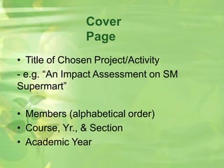 Cover
Page
• Title of Chosen Project/Activity
- e.g. “An Impact Assessment on SM
Supermart”
• Members (alphabetical order)
• Course, Yr., & Section
• Academic Year
 
