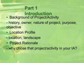 Part 1
Introduction
• Background of Project/Activity
- history, owner, nature of project, purpose,
objective
• Location Profile
- location, landscape
• Project Rationale
- why chose that project/activity in your IA?
 