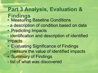 Part 3 Analysis, Evaluation &
Findings
• Measuring Baseline Conditions
- a description of condition based on data
• Predicting Impacts
- identification and description of identified
impacts
• Evaluating Significance of Findings
- measure the value of identified impacts
• Summary of Findings
- list of what was discovered
 