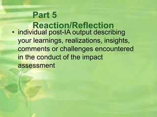 Part 5
Reaction/Reflection
• individual post-IA output describing
your learnings, realizations, insights,
comments or challenges encountered
in the conduct of the impact
assessment
 