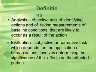 Definitio
ns
• Analysis – objective task of identifying
actions and of taking measurements of
baseline conditions that are likely to
occur as a result of the action
• Evaluation - subjective or normative task
which depends on the application of
human values; involves determining the
significance of the effects on the affected
parties
 