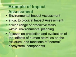 Example of Impact
Assessment
• Environmental Impact Assessment
• a.k.a. Ecological Impact Assessment
• a wide range of predictive tasks
within environmental planning
• focuses on prediction and evaluation of
the effects of human activities on the
structure and functions of “normal”
ecosystem components
 