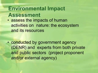 Environmental Impact
Assessment
• assess the impacts of human
activities on nature: the ecosystem
and its resources
• conducted by government agency
(DENR) and experts from both private
and public sectors (project proponent
and/or external agency)
 