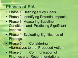 Phases of EIA
• Phase 1: Defining Study Goals
• Phase 2: Identifying Potential Impacts
• Phase 3: Measuring Baseline
Conditions and Predicting Significant
Impacts
• Phase 4: Evaluating Significance of
Findings
• Phase 5: Considering
Alternatives to the Proposed Action
• Phase 6: Communication of
Findings and Recommendations
 